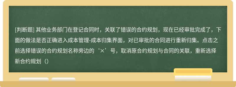 其他业务部门在登记合同时，关联了错误的合约规划，现在已经审批完成了，下面的做法是否正确进入成本管理-成本归集界面，对已审批的合同进行重新归集。点击之前选择错误的合约规划名称旁边的‘×’号，取消原合约规划与合同的关联，重新选择新合约规划（）