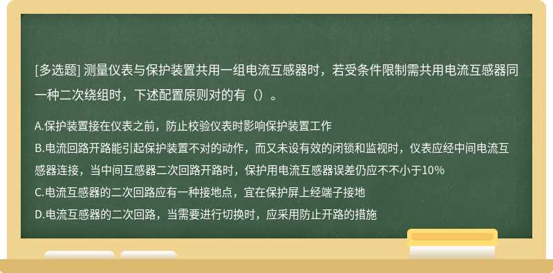 测量仪表与保护装置共用一组电流互感器时，若受条件限制需共用电流互感器同一种二次绕组时，下述配置原则对的有（）。