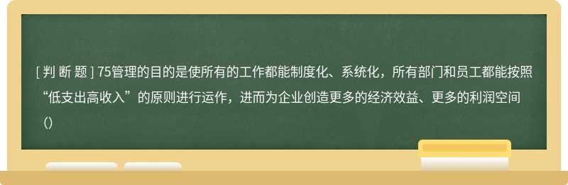 75管理的目的是使所有的工作都能制度化、系统化，所有部门和员工都能按照“低支出高收入”的原则进行运作，进而为企业创造更多的经济效益、更多的利润空间（）