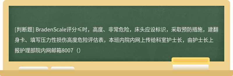 BradenScale评分≤时，高度、非常危险，床头应设标识，采取预防措施，建翻身卡、填写压力性损伤高度危险评估表，本班内院内网上传给科室护士长，由护士长上报护理部院内网邮箱8007（）