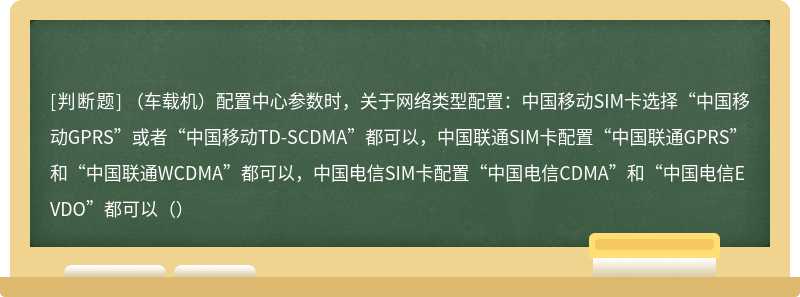 （车载机）配置中心参数时，关于网络类型配置：中国移动SIM卡选择“中国移动GPRS”或者“中国移动TD-SCDMA”都可以，中国联通SIM卡配置“中国联通GPRS”和“中国联通WCDMA”都可以，中国电信SIM卡配置“中国电信CDMA”和“中国电信EVDO”都可以（）