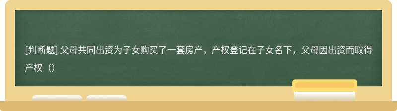 父母共同出资为子女购买了一套房产，产权登记在子女名下，父母因出资而取得产权（）