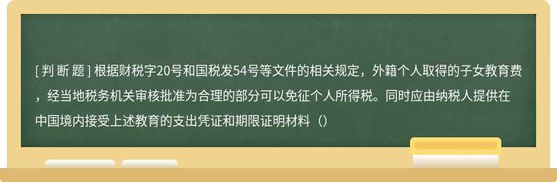 根据财税字20号和国税发54号等文件的相关规定，外籍个人取得的子女教育费，经当地税务机关审核批准为合理的部分可以免征个人所得税。同时应由纳税人提供在中国境内接受上述教育的支出凭证和期限证明材料（）