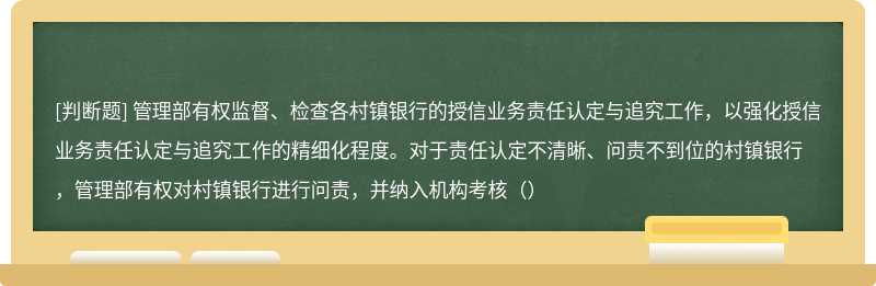 管理部有权监督、检查各村镇银行的授信业务责任认定与追究工作，以强化授信业务责任认定与追究工作的精细化程度。对于责任认定不清晰、问责不到位的村镇银行，管理部有权对村镇银行进行问责，并纳入机构考核（）