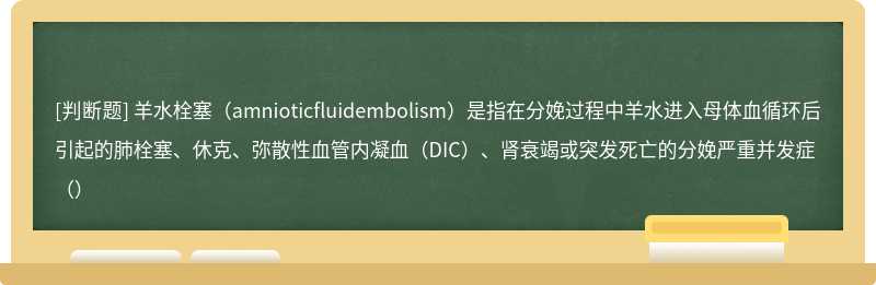 羊水栓塞（amnioticfluidembolism）是指在分娩过程中羊水进入母体血循环后引起的肺栓塞、休克、弥散性血管内凝血（DIC）、肾衰竭或突发死亡的分娩严重并发症（）