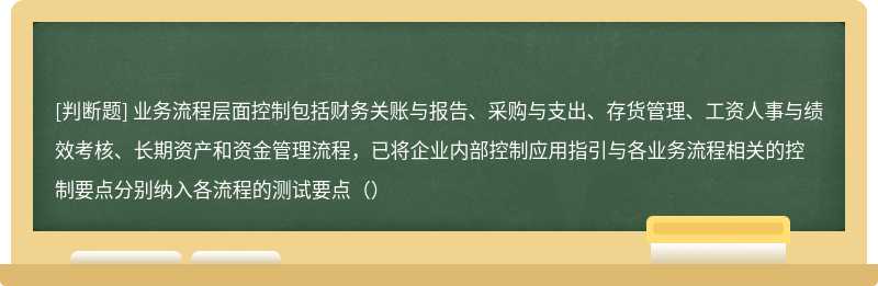 业务流程层面控制包括财务关账与报告、采购与支出、存货管理、工资人事与绩效考核、长期资产和资金管理流程，已将企业内部控制应用指引与各业务流程相关的控制要点分别纳入各流程的测试要点（）