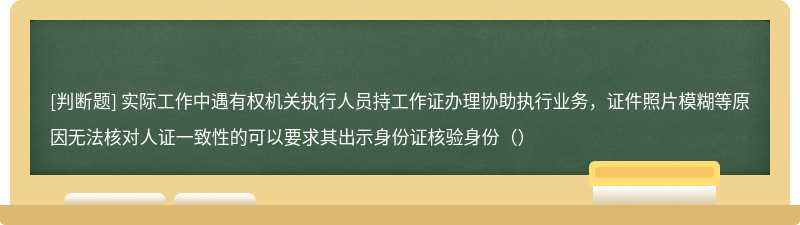 实际工作中遇有权机关执行人员持工作证办理协助执行业务，证件照片模糊等原因无法核对人证一致性的可以要求其出示身份证核验身份（）