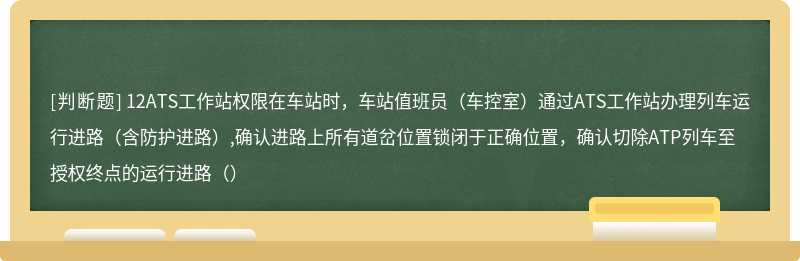 12ATS工作站权限在车站时，车站值班员（车控室）通过ATS工作站办理列车运行进路（含防护进路）,确认进路上所有道岔位置锁闭于正确位置，确认切除ATP列车至授权终点的运行进路（）