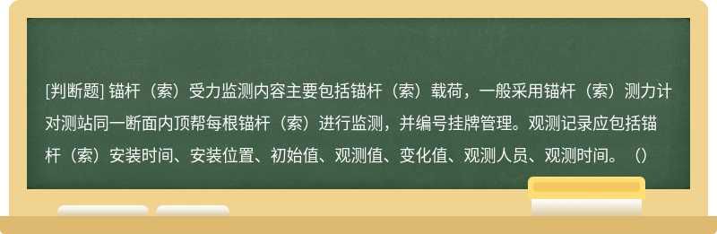 锚杆（索）受力监测内容主要包括锚杆（索）载荷，一般采用锚杆（索）测力计对测站同一断面内顶帮每根锚杆（索）进行监测，并编号挂牌管理。观测记录应包括锚杆（索）安装时间、安装位置、初始值、观测值、变化值、观测人员、观测时间。（）