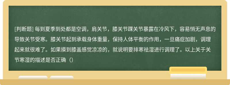 每到夏季到处都是空调，肩关节，膝关节踝关节暴露在冷风下，容易悄无声息的导致关节受寒。膝关节起到承载身体重量，保持人体平衡的作用，一旦痛症加剧，调理起来就很难了。如果摸到膝盖感觉凉凉的，就说明要排寒祛湿进行调理了。以上关于关节寒湿的描述是否正确（）