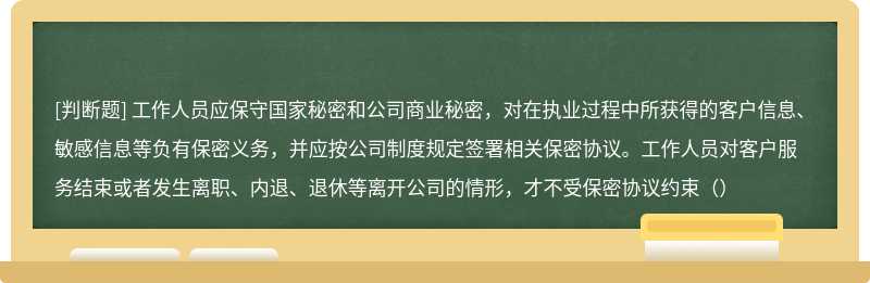 工作人员应保守国家秘密和公司商业秘密，对在执业过程中所获得的客户信息、敏感信息等负有保密义务，并应按公司制度规定签署相关保密协议。工作人员对客户服务结束或者发生离职、内退、退休等离开公司的情形，才不受保密协议约束（）