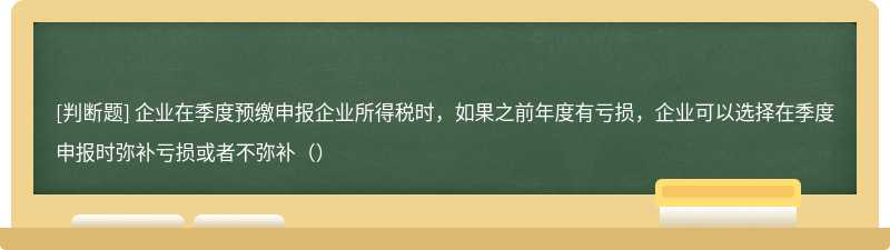 企业在季度预缴申报企业所得税时，如果之前年度有亏损，企业可以选择在季度申报时弥补亏损或者不弥补（）