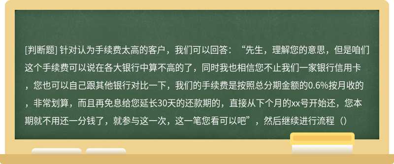 针对认为手续费太高的客户，我们可以回答：“先生，理解您的意思，但是咱们这个手续费可以说在各大银行中算不高的了，同时我也相信您不止我们一家银行信用卡，您也可以自己跟其他银行对比一下，我们的手续费是按照总分期金额的0.6%按月收的，非常划算，而且再免息给您延长30天的还款期的，直接从下个月的xx号开始还，您本期就不用还一分钱了，就参与这一次，这一笔您看可以吧”，然后继续进行流程（）