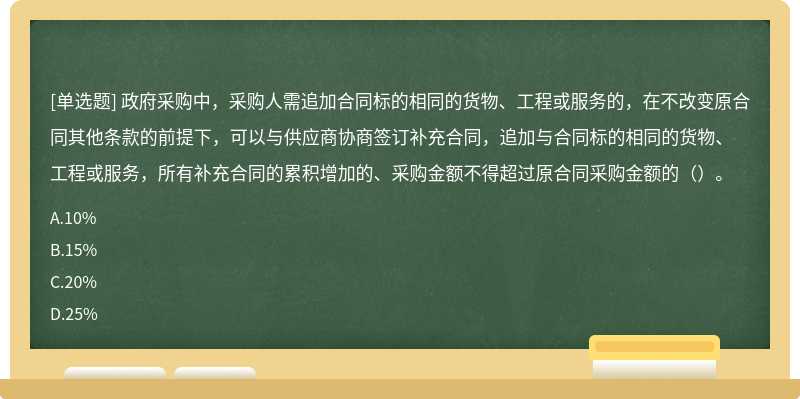 政府采购中，采购人需追加合同标的相同的货物、工程或服务的，在不改变原合同其他条款的前提下，可以与供应商协商签订补充合同，追加与合同标的相同的货物、工程或服务，所有补充合同的累积增加的、采购金额不得超过原合同采购金额的（）。