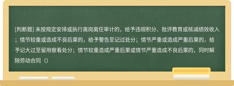 未按规定安排或执行离岗离任审计的，给予违规积分、批评教育或核减绩效收入；情节较重或造成不良后果的，给予警告至记过处分；情节严重或造成严重后果的，给予记大过至留用察看处分；情节较重造成严重后果或情节严重造成不良后果的，同时解除劳动合同（）