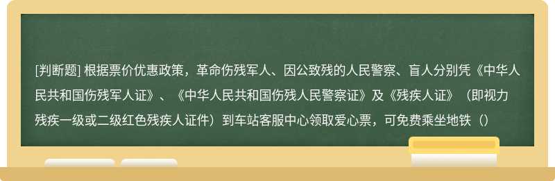 根据票价优惠政策，革命伤残军人、因公致残的人民警察、盲人分别凭《中华人民共和国伤残军人证》、《中华人民共和国伤残人民警察证》及《残疾人证》（即视力残疾一级或二级红色残疾人证件）到车站客服中心领取爱心票，可免费乘坐地铁（）