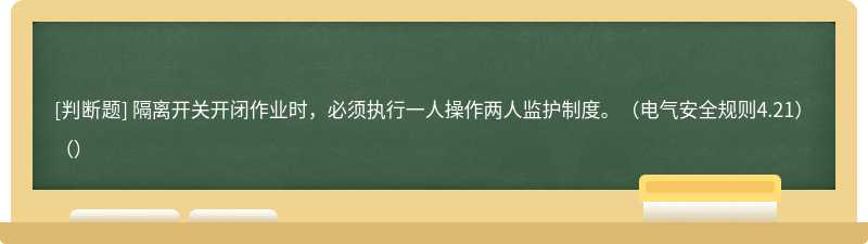 隔离开关开闭作业时，必须执行一人操作两人监护制度。（电气安全规则4.21）（）