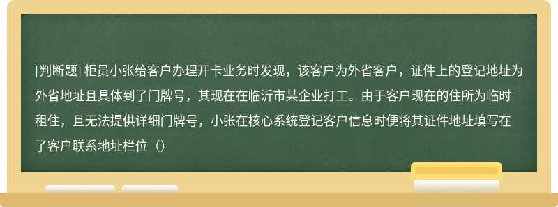 柜员小张给客户办理开卡业务时发现，该客户为外省客户，证件上的登记地址为外省地址且具体到了门牌号，其现在在临沂市某企业打工。由于客户现在的住所为临时租住，且无法提供详细门牌号，小张在核心系统登记客户信息时便将其证件地址填写在了客户联系地址栏位（）