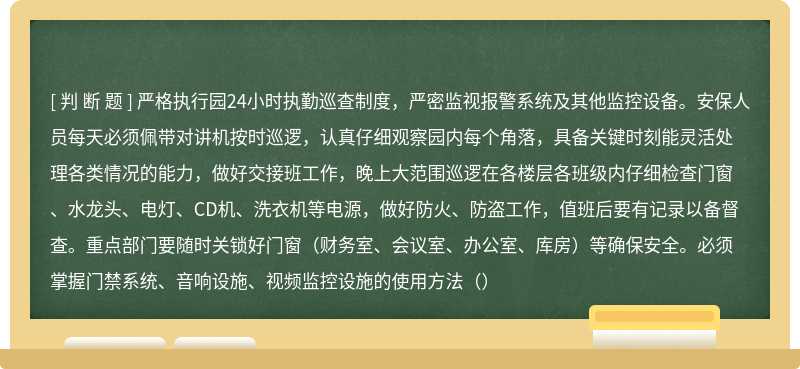 严格执行园24小时执勤巡查制度，严密监视报警系统及其他监控设备。安保人员每天必须佩带对讲机按时巡逻，认真仔细观察园内每个角落，具备关键时刻能灵活处理各类情况的能力，做好交接班工作，晚上大范围巡逻在各楼层各班级内仔细检查门窗、水龙头、电灯、CD机、洗衣机等电源，做好防火、防盗工作，值班后要有记录以备督查。重点部门要随时关锁好门窗（财务室、会议室、办公室、库房）等确保安全。必须掌握门禁系统、音响设施、视频监控设施的使用方法（）