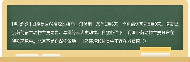 鼠疫是自然疫源性疾病，潜伏期一般为1至6天，个别病例可达8至9天。携带鼠疫菌的宿主动物主要是鼠、旱獭等啮齿类动物。自然条件下，我国带菌动物主要分布在特殊环境中。北京不是自然疫源地，自然环境和鼠类中不存在鼠疫菌（）