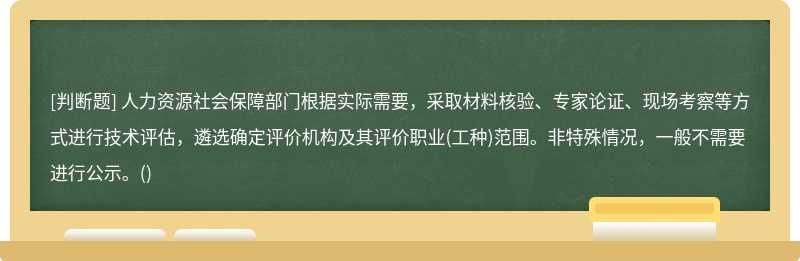 人力资源社会保障部门根据实际需要，采取材料核验、专家论证、现场考察等方式进行技术评估，遴选确定评价机构及其评价职业(工种)范围。非特殊情况，一般不需要进行公示。()