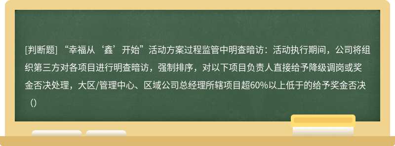 “幸福从‘鑫’开始”活动方案过程监管中明查暗访：活动执行期间，公司将组织第三方对各项目进行明查暗访，强制排序，对以下项目负责人直接给予降级调岗或奖金否决处理，大区/管理中心、区域公司总经理所辖项目超60%以上低于的给予奖金否决（）