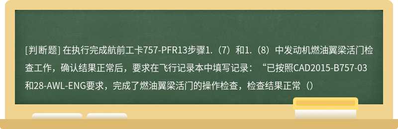 在执行完成航前工卡757-PFR13步骤1.（7）和1.（8）中发动机燃油翼梁活门检查工作，确认结果正常后，要求在飞行记录本中填写记录：“已按照CAD2015-B757-03和28-AWL-ENG要求，完成了燃油翼梁活门的操作检查，检查结果正常（）