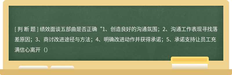 绩效面谈五部曲是否正确“1、创造良好的沟通氛围；2、沟通工作表现寻找落差原因；3、商讨改进途径与方法；4、明确改进动作并获得承诺；5、承诺支持让员工充满信心离开（）