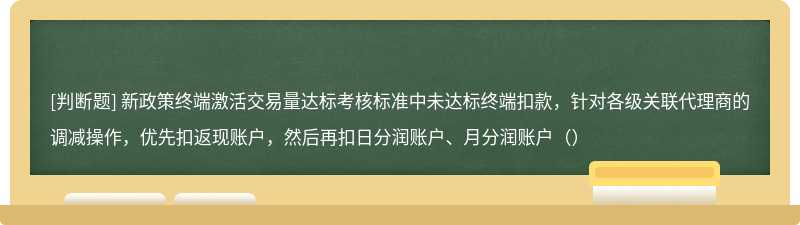 新政策终端激活交易量达标考核标准中未达标终端扣款，针对各级关联代理商的调减操作，优先扣返现账户，然后再扣日分润账户、月分润账户（）