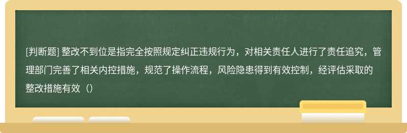 整改不到位是指完全按照规定纠正违规行为，对相关责任人进行了责任追究，管理部门完善了相关内控措施，规范了操作流程，风险隐患得到有效控制，经评估采取的整改措施有效（）