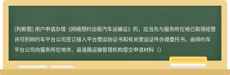 用户申请办理《网络预约出租汽车运输证》的，应当先与服务所在地已取得经营许可的网约车平台公司签订接入平台营运协议书和有关营运证件办理委托书，由网约车平台公司向服务所在地市、县道路运输管理机构提交申请材料（）