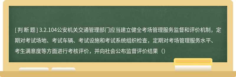 3.2.104公安机关交通管理部门应当建立健全考场管理服务监督和评价机制，定期对考试场地、考试车辆、考试设施和考试系统组织检查，定期对考场管理服务水平、考生满意度等方面进行考核评价，并向社会公布监督评价结果（）