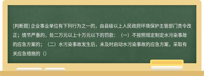 企业事业单位有下列行为之一的，由县级以上人民政府环境保护主管部门责令改正；情节严重的，处二万元以上十万元以下的罚款：（一）不按照规定制定水污染事故的应急方案的；（二）水污染事故发生后，未及时启动水污染事故的应急方案，采取有关应急措施的（）