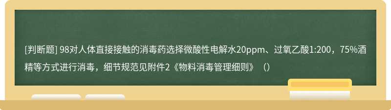 98对人体直接接触的消毒药选择微酸性电解水20ppm、过氧乙酸1:200，75%酒精等方式进行消毒，细节规范见附件2《物料消毒管理细则》（）