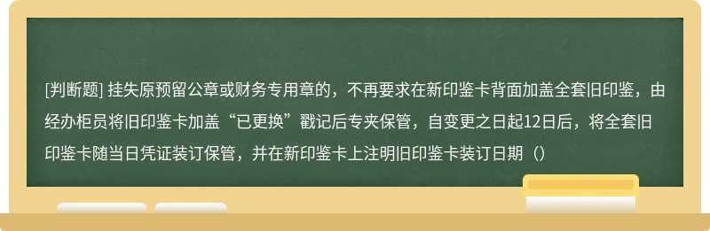 挂失原预留公章或财务专用章的，不再要求在新印鉴卡背面加盖全套旧印鉴，由经办柜员将旧印鉴卡加盖“已更换”戳记后专夹保管，自变更之日起12日后，将全套旧印鉴卡随当日凭证装订保管，并在新印鉴卡上注明旧印鉴卡装订日期（）