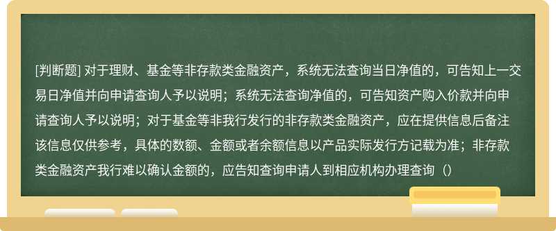 对于理财、基金等非存款类金融资产，系统无法查询当日净值的，可告知上一交易日净值并向申请查询人予以说明；系统无法查询净值的，可告知资产购入价款并向申请查询人予以说明；对于基金等非我行发行的非存款类金融资产，应在提供信息后备注该信息仅供参考，具体的数额、金额或者余额信息以产品实际发行方记载为准；非存款类金融资产我行难以确认金额的，应告知查询申请人到相应机构办理查询（）