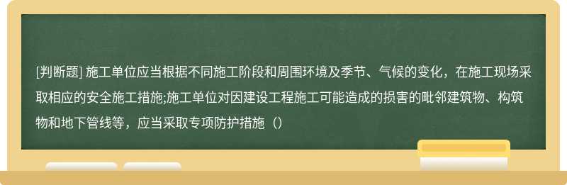 施工单位应当根据不同施工阶段和周围环境及季节、气候的变化，在施工现场采取相应的安全施工措施;施工单位对因建设工程施工可能造成的损害的毗邻建筑物、构筑物和地下管线等，应当采取专项防护措施（）