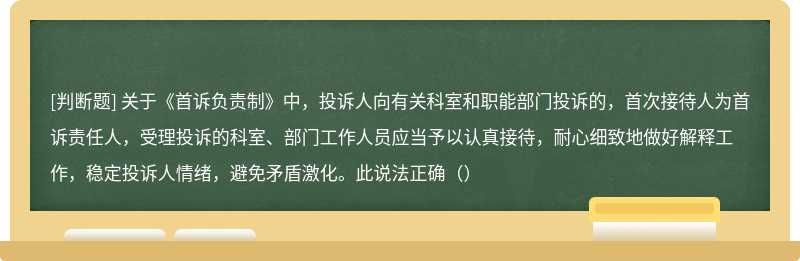 关于《首诉负责制》中，投诉人向有关科室和职能部门投诉的，首次接待人为首诉责任人，受理投诉的科室、部门工作人员应当予以认真接待，耐心细致地做好解释工作，稳定投诉人情绪，避免矛盾激化。此说法正确（）