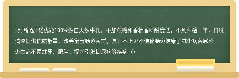 诺优能100%源自天然牛乳，不加蔗糖和香精香料甜度低，不到蔗糖一半，口味清淡提供优质能量，改善宝宝肠道菌群，真正不上火不便秘肠道健康了减少病菌感染，少生病不易蛀牙、肥胖、提前引发糖尿病等疾病（）