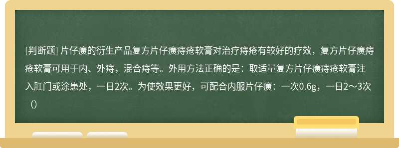 片仔癀的衍生产品复方片仔癀痔疮软膏对治疗痔疮有较好的疗效，复方片仔癀痔疮软膏可用于内、外痔，混合痔等。外用方法正确的是：取适量复方片仔癀痔疮软膏注入肛门或涂患处，一日2次。为使效果更好，可配合内服片仔癀：一次0.6g，一日2～3次（）