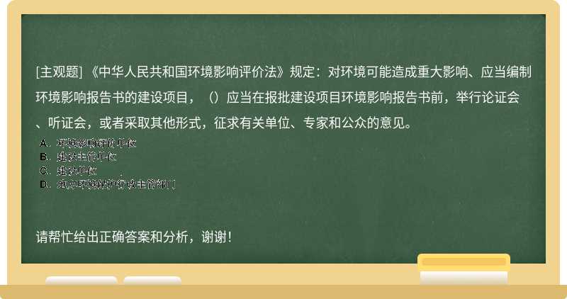 《中华人民共和国环境影响评价法》规定：对环境可能造成重大影响、应当编制环境影响报告书的建设项目，（）应当在报批建设项目环境影响报告书前，举行论证会、听证会，或者采取其他形式，征求有关单位、专家和公众的意见。 请帮忙给出正确答案和分析，谢谢！