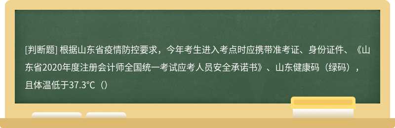 根据山东省疫情防控要求，今年考生进入考点时应携带准考证、身份证件、《山东省2020年度注册会计师全国统一考试应考人员安全承诺书》、山东健康码（绿码），且体温低于37.3℃（）