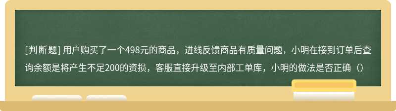 用户购买了一个498元的商品，进线反馈商品有质量问题，小明在接到订单后查询余额是将产生不足200的资损，客服直接升级至内部工单库，小明的做法是否正确（）