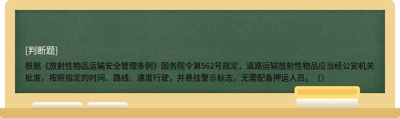 根据《放射性物品运输安全管理条例》国务院令第562号规定，道路运输放射性物品应当经公安机关批准，按照指定的时间、路线、速度行驶，并悬挂警示标志，无需配备押运人员。（） 