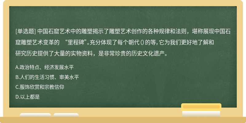 中国石窟艺术中的雕塑揭示了雕塑艺术创作的各种规律和法则，堪称展现中国石窟雕塑艺术变革的 “里程碑”。充分体现了每个朝代（）的等，它为我们更好地了解和研究历史提供了大量的实物资料，是非常珍贵的历史文化遗产。