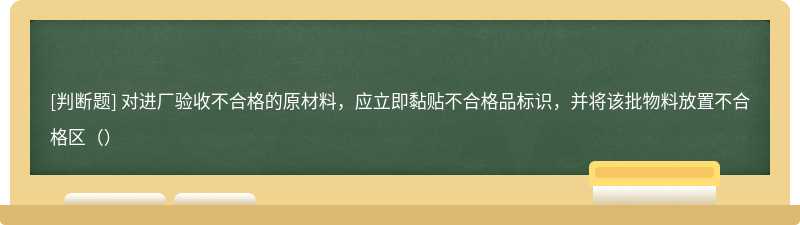 对进厂验收不合格的原材料，应立即黏贴不合格品标识，并将该批物料放置不合格区（）