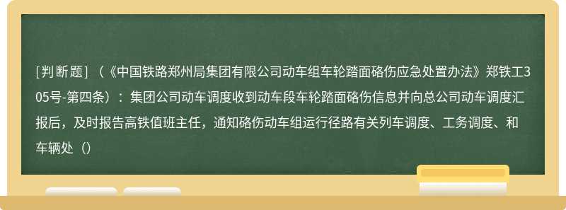 （《中国铁路郑州局集团有限公司动车组车轮踏面硌伤应急处置办法》郑铁工305号-第四条）：集团公司动车调度收到动车段车轮踏面硌伤信息并向总公司动车调度汇报后，及时报告高铁值班主任，通知硌伤动车组运行径路有关列车调度、工务调度、和车辆处（）