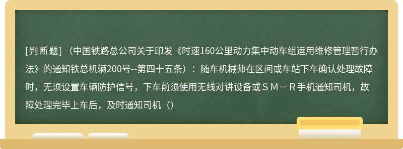 （中国铁路总公司关于印发《时速160公里动力集中动车组运用维修管理暂行办法》的通知铁总机辆200号--第四十五条）：随车机械师在区间或车站下车确认处理故障时，无须设置车辆防护信号，下车前须使用无线对讲设备或ＳＭ－Ｒ手机通知司机，故障处理完毕上车后，及时通知司机（）