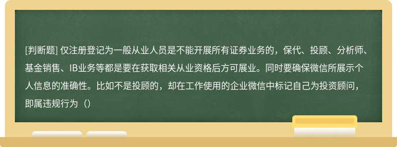 仅注册登记为一般从业人员是不能开展所有证券业务的，保代、投顾、分析师、基金销售、IB业务等都是要在获取相关从业资格后方可展业。同时要确保微信所展示个人信息的准确性。比如不是投顾的，却在工作使用的企业微信中标记自己为投资顾问，即属违规行为（）