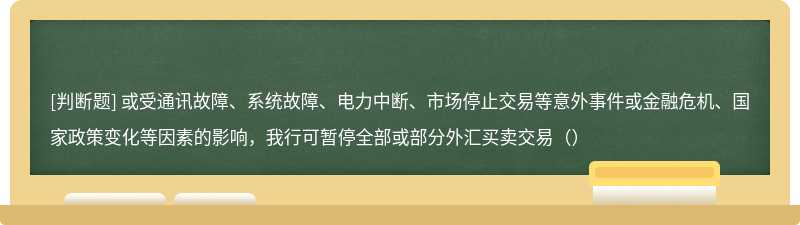 或受通讯故障、系统故障、电力中断、市场停止交易等意外事件或金融危机、国家政策变化等因素的影响，我行可暂停全部或部分外汇买卖交易（）